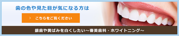 歯の色や見た目が気になる方はこちらをご覧ください銀歯や黄ばみを白くしたい～審美歯科・ホワイトニング～